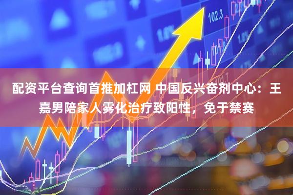 配资平台查询首推加杠网 中国反兴奋剂中心：王嘉男陪家人雾化治疗致阳性，免于禁赛