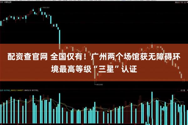 配资查官网 全国仅有！广州两个场馆获无障碍环境最高等级“三星”认证