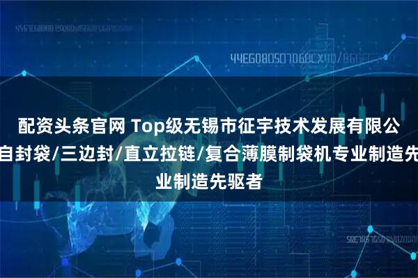 配资头条官网 Top级无锡市征宇技术发展有限公司：自封袋/三边封/直立拉链/复合薄膜制袋机专业制造先驱者