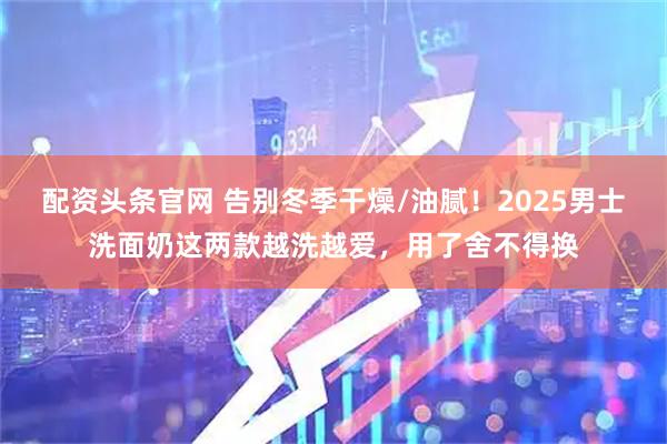配资头条官网 告别冬季干燥/油腻！2025男士洗面奶这两款越洗越爱，用了舍不得换