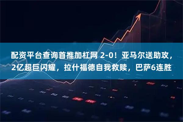 配资平台查询首推加杠网 2-0！亚马尔送助攻，2亿超巨闪耀，拉什福德自我救赎，巴萨6连胜