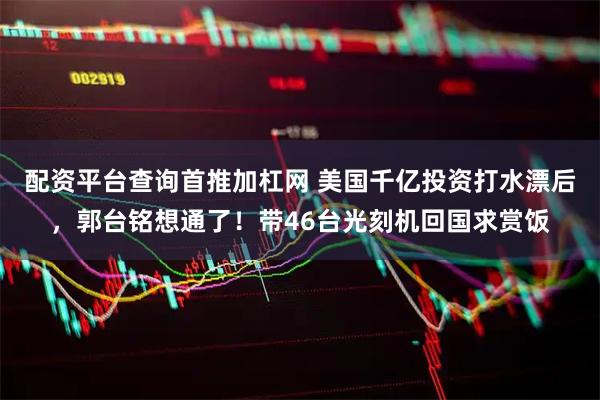 配资平台查询首推加杠网 美国千亿投资打水漂后，郭台铭想通了！带46台光刻机回国求赏饭