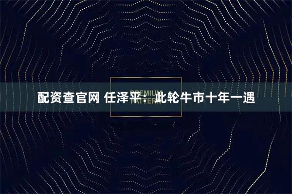 配资查官网 任泽平：此轮牛市十年一遇