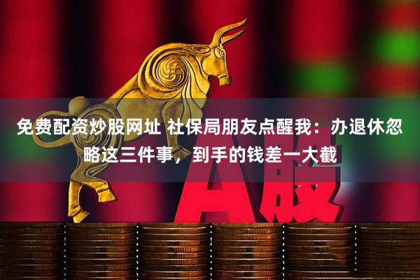 免费配资炒股网址 社保局朋友点醒我：办退休忽略这三件事，到手的钱差一大截