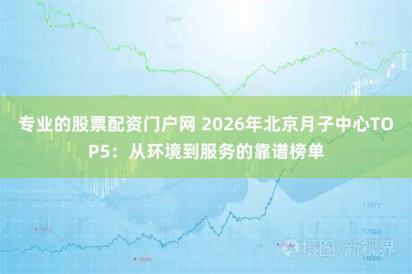 专业的股票配资门户网 2026年北京月子中心TOP5：从环境到服务的靠谱榜单