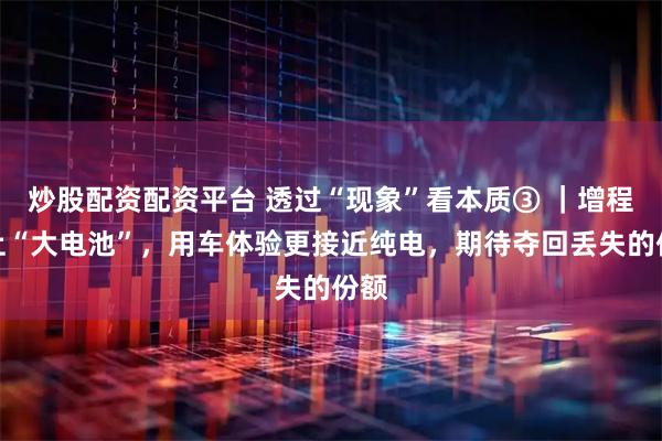 炒股配资配资平台 透过“现象”看本质③ ｜增程换上“大电池”，用车体验更接近纯电，期待夺回丢失的份额