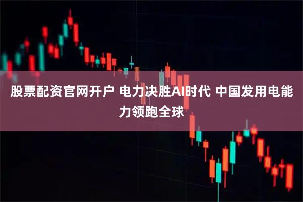 股票配资官网开户 电力决胜AI时代 中国发用电能力领跑全球