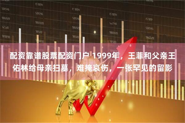 配资靠谱股票配资门户 1999年,王菲和父亲王佑林给母亲扫墓,难掩哀伤,一张罕见的留影