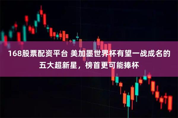 168股票配资平台 美加墨世界杯有望一战成名的五大超新星，榜首更可能捧杯