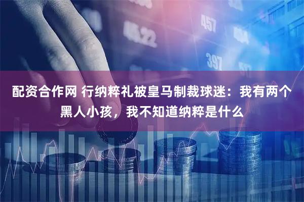 配资合作网 行纳粹礼被皇马制裁球迷：我有两个黑人小孩，我不知道纳粹是什么