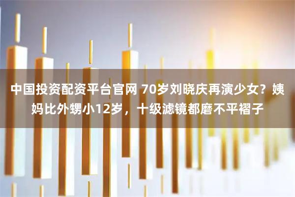 中国投资配资平台官网 70岁刘晓庆再演少女？姨妈比外甥小12岁，十级滤镜都磨不平褶子