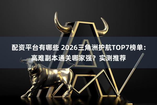 配资平台有哪些 2026三角洲护航TOP7榜单：高难副本通关哪家强？实测推荐