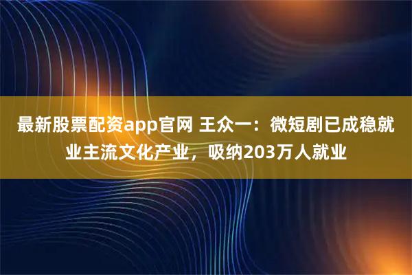 最新股票配资app官网 王众一：微短剧已成稳就业主流文化产业，吸纳203万人就业