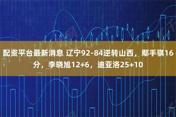 配资平台最新消息 辽宁92-84逆转山西，鄢手骐16分，李晓旭12+6，迪亚洛25+10