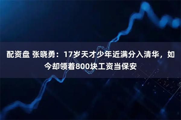 配资盘 张晓勇：17岁天才少年近满分入清华，如今却领着800块工资当保安