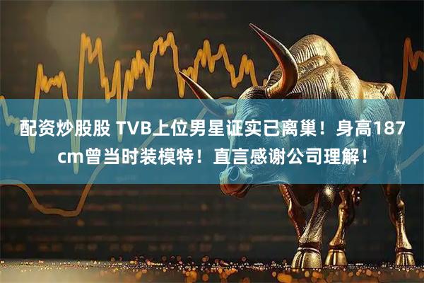 配资炒股股 TVB上位男星证实已离巢！身高187cm曾当时装模特！直言感谢公司理解！